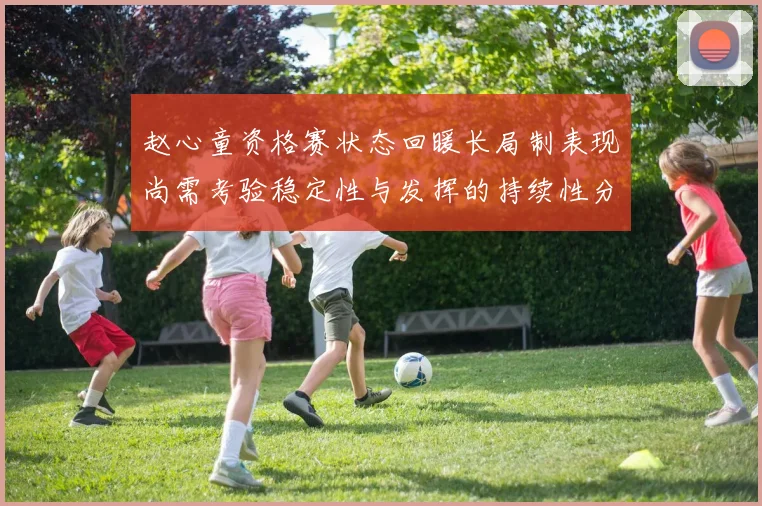 赵心童资格赛状态回暖长局制表现尚需考验稳定性与发挥的持续性分析