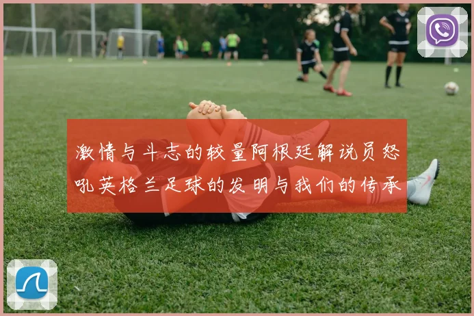 激情与斗志的较量阿根廷解说员怒吼英格兰足球的发明与我们的传承