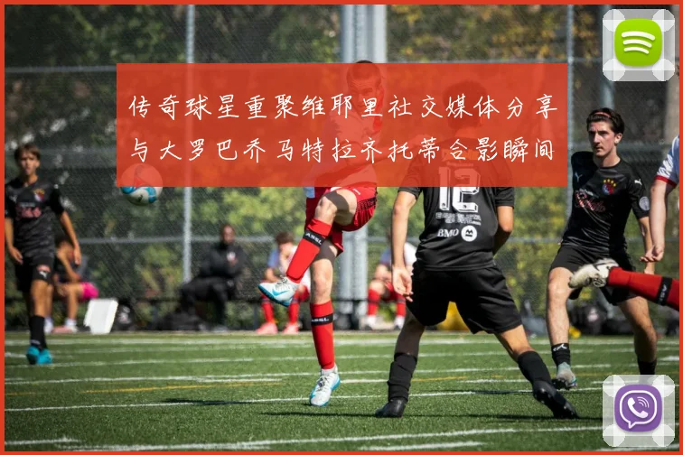 传奇球星重聚维耶里社交媒体分享与大罗巴乔马特拉齐托蒂合影瞬间