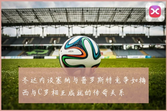 齐达内谈塞纳与普罗斯特竞争如梅西与C罗相互成就的传奇关系