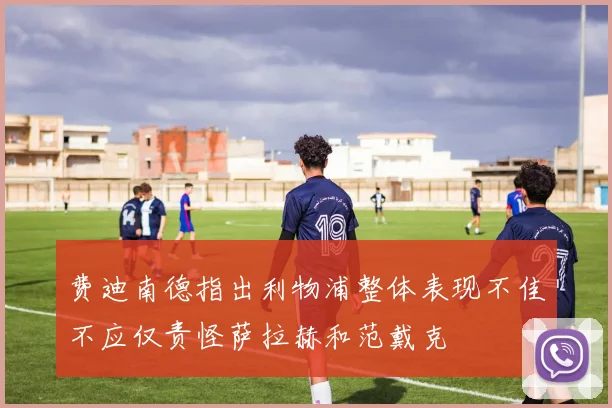费迪南德指出利物浦整体表现不佳不应仅责怪萨拉赫和范戴克