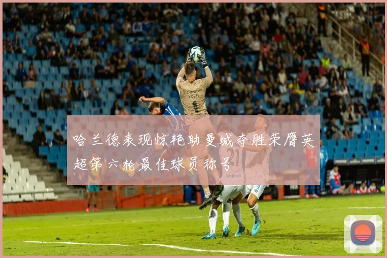哈兰德表现惊艳助曼城夺胜荣膺英超第六轮最佳球员称号