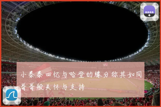 小泰泰回忆与哈登的缘分称其如同哥哥般关怀与支持