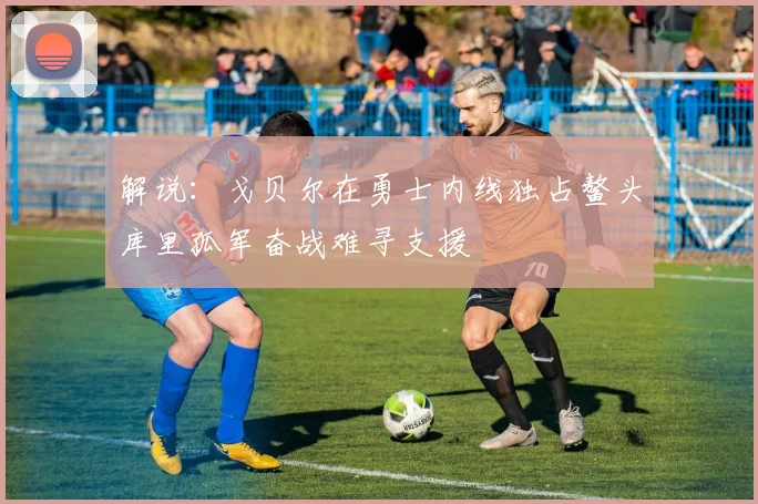 解说：戈贝尔在勇士内线独占鳌头库里孤军奋战难寻支援