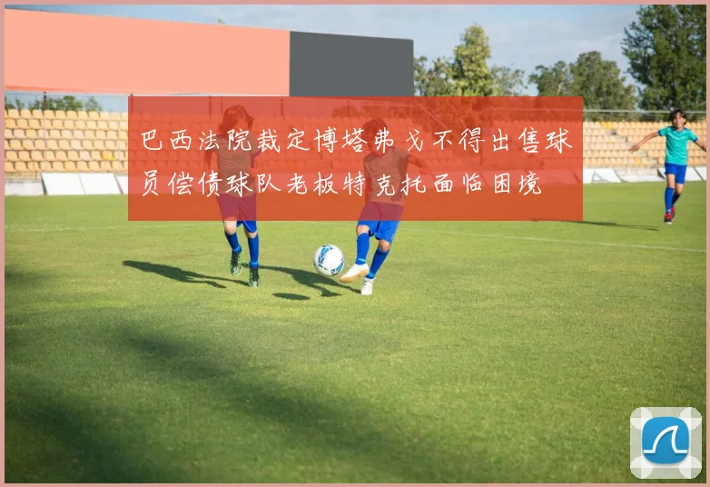 巴西法院裁定博塔弗戈不得出售球员偿债球队老板特克托面临困境