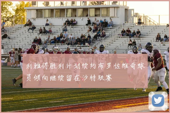 利雅得胜利计划续约布罗佐维奇球员倾向继续留在沙特联赛