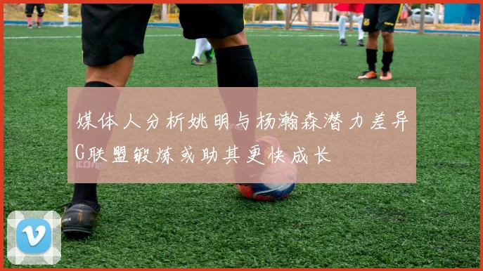 媒体人分析姚明与杨瀚森潜力差异G联盟锻炼或助其更快成长