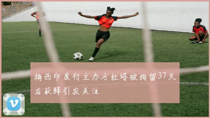 梅西印度行主办方杜塔被拘留37天后获释引发关注