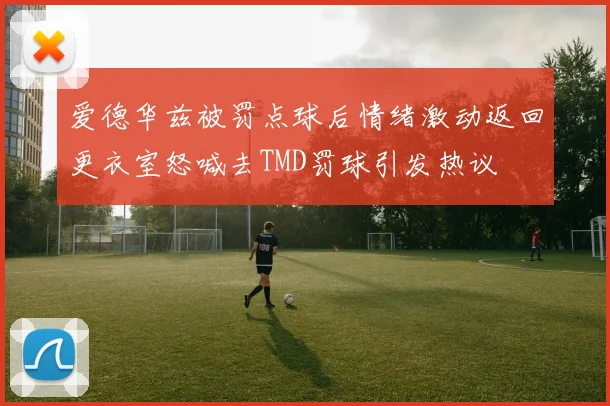 爱德华兹被罚点球后情绪激动返回更衣室怒喊去TMD罚球引发热议