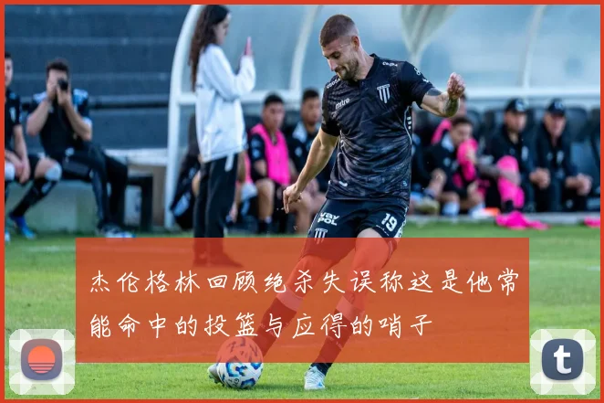 杰伦格林回顾绝杀失误称这是他常能命中的投篮与应得的哨子