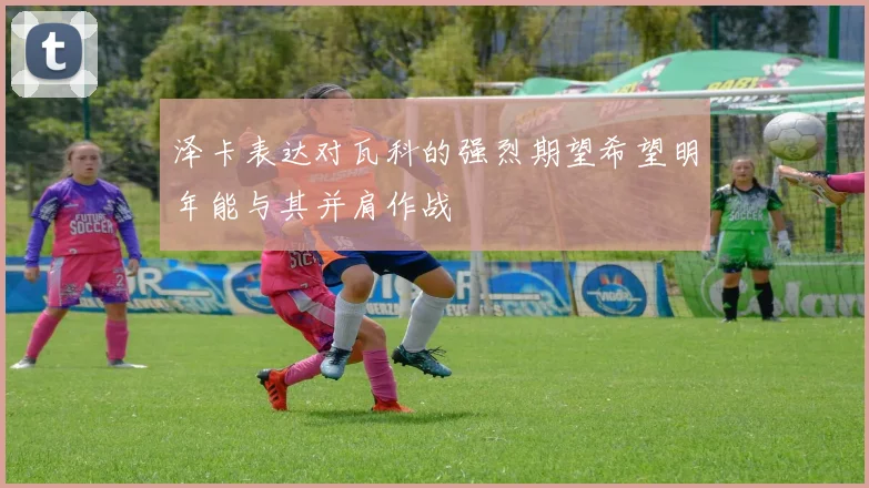 泽卡表达对瓦科的强烈期望希望明年能与其并肩作战