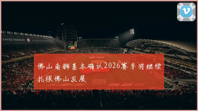 佛山南狮基本确认2026赛季将继续扎根佛山发展