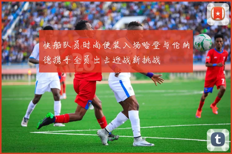 快船队员时尚便装入场哈登与伦纳德携手全员出击迎战新挑战