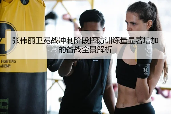 张伟丽卫冕战冲刺阶段摔防训练量显著增加的备战全景解析